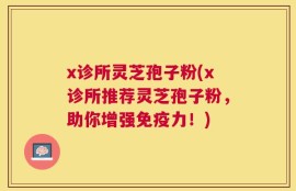 x诊所灵芝孢子粉(x诊所推荐灵芝孢子粉，助你增强免疫力！)