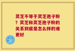 灵芝不等于灵芝孢子粉？灵芝和灵芝孢子粉的关系到底是怎么样的谁更好
