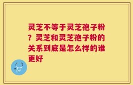 灵芝不等于灵芝孢子粉？灵芝和灵芝孢子粉的关系到底是怎么样的谁更好