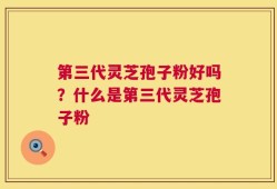 第三代灵芝孢子粉好吗？什么是第三代灵芝孢子粉