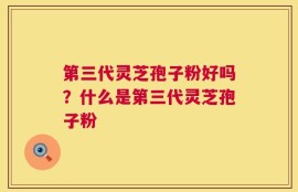 第三代灵芝孢子粉好吗？什么是第三代灵芝孢子粉