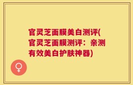 官灵芝面膜美白测评(官灵芝面膜测评：亲测有效美白护肤神器)