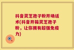 抖音灵芝孢子粉开场话术(抖音开箱灵芝孢子粉，让你拥有超强免疫力)