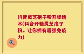 抖音灵芝孢子粉开场话术(抖音开箱灵芝孢子粉，让你拥有超强免疫力)
