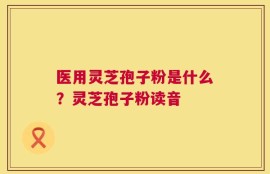 医用灵芝孢子粉是什么？灵芝孢子粉读音