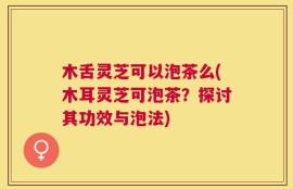 木舌灵芝可以泡茶么(木耳灵芝可泡茶？探讨其功效与泡法)