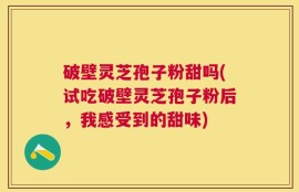 破壁灵芝孢子粉甜吗(试吃破壁灵芝孢子粉后，我感受到的甜味)