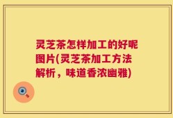 灵芝茶怎样加工的好呢图片(灵芝茶加工方法解析，味道香浓幽雅)