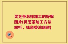 灵芝茶怎样加工的好呢图片(灵芝茶加工方法解析，味道香浓幽雅)