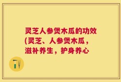 灵芝人参煲木瓜的功效(灵芝、人参煲木瓜，滋补养生，护身养心