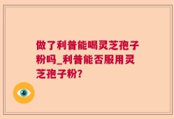 做了利普能喝灵芝孢子粉吗_利普能否服用灵芝孢子粉？