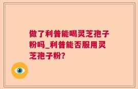 做了利普能喝灵芝孢子粉吗_利普能否服用灵芝孢子粉？