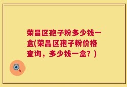 荣昌区孢子粉多少钱一盒(荣昌区孢子粉价格查询，多少钱一盒？)