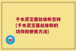 千木灵芝菌丝体粉怎样(千木灵芝菌丝体粉的功效和使用方法)