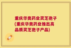 重庆华奥药业灵芝孢子(重庆华奥药业推出高品质灵芝孢子产品)