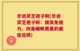 华邈灵芝孢子粉(华邈灵芝孢子粉：提高免疫力、改善睡眠质量的最佳选择)