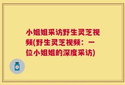 小姐姐采访野生灵芝视频(野生灵芝视频：一位小姐姐的深度采访)