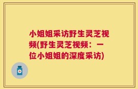 小姐姐采访野生灵芝视频(野生灵芝视频：一位小姐姐的深度采访)