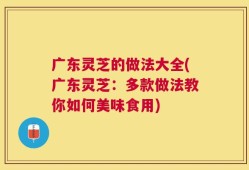 广东灵芝的做法大全(广东灵芝：多款做法教你如何美味食用)