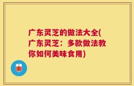 广东灵芝的做法大全(广东灵芝：多款做法教你如何美味食用)