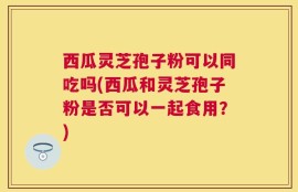 西瓜灵芝孢子粉可以同吃吗(西瓜和灵芝孢子粉是否可以一起食用？)
