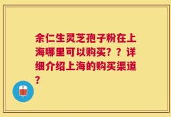 余仁生灵芝孢子粉在上海哪里可以购买？？详细介绍上海的购买渠道？