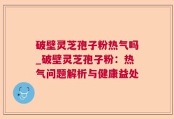 破壁灵芝孢子粉热气吗_破壁灵芝孢子粉：热气问题解析与健康益处