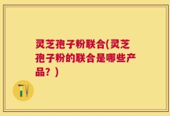 灵芝孢子粉联合(灵芝孢子粉的联合是哪些产品？)