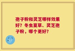 孢子粉和灵芝哪样效果好？冬虫夏草、灵芝孢子粉，哪个更好？