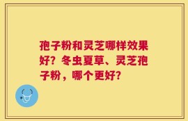 孢子粉和灵芝哪样效果好？冬虫夏草、灵芝孢子粉，哪个更好？
