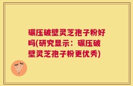 碾压破壁灵芝孢子粉好吗(研究显示：碾压破壁灵芝孢子粉更优秀)