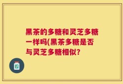 黑茶的多糖和灵芝多糖一样吗(黑茶多糖是否与灵芝多糖相似？