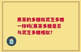 黑茶的多糖和灵芝多糖一样吗(黑茶多糖是否与灵芝多糖相似？