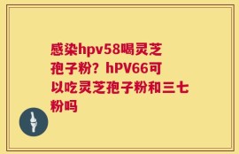 感染hpv58喝灵芝孢子粉？hPV66可以吃灵芝孢子粉和三七粉吗