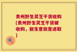 贵州野生灵芝干货收购(贵州野生灵芝干货被收购，新生意锐意进取)