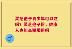 灵芝孢子青少年可以吃吗？灵芝孢子粉，健康人也能长期服用吗