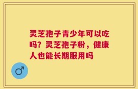 灵芝孢子青少年可以吃吗？灵芝孢子粉，健康人也能长期服用吗