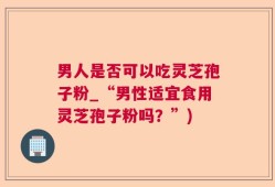 男人是否可以吃灵芝孢子粉_“男性适宜食用灵芝孢子粉吗？”)