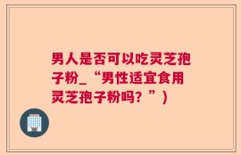 男人是否可以吃灵芝孢子粉_“男性适宜食用灵芝孢子粉吗？”)