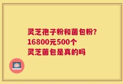 灵芝孢子粉和菌包粉？16800元500个灵芝菌包是真的吗