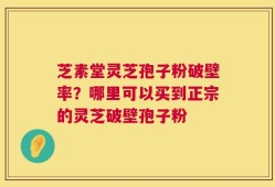 芝素堂灵芝孢子粉破壁率？哪里可以买到正宗的灵芝破壁孢子粉