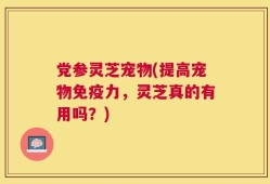 党参灵芝宠物(提高宠物免疫力，灵芝真的有用吗？)