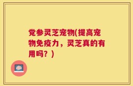 党参灵芝宠物(提高宠物免疫力，灵芝真的有用吗？)
