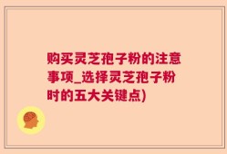 购买灵芝孢子粉的注意事项_选择灵芝孢子粉时的五大关键点)