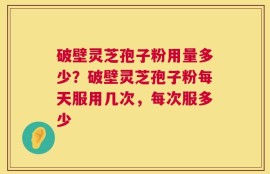破壁灵芝孢子粉用量多少？破壁灵芝孢子粉每天服用几次，每次服多少