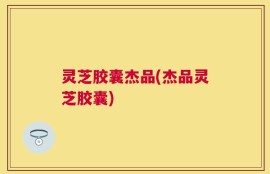 灵芝胶囊杰品(杰品灵芝胶囊)