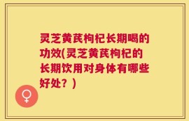 灵芝黄芪枸杞长期喝的功效(灵芝黄芪枸杞的长期饮用对身体有哪些好处？)