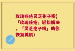 玫瑰痤疮灵芝孢子粉(「玫瑰痤疮」轻松解决，「灵芝孢子粉」助你恢复美肌)