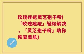 玫瑰痤疮灵芝孢子粉(「玫瑰痤疮」轻松解决，「灵芝孢子粉」助你恢复美肌)
