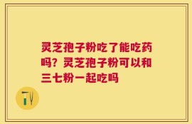 灵芝孢子粉吃了能吃药吗？灵芝孢子粉可以和三七粉一起吃吗
